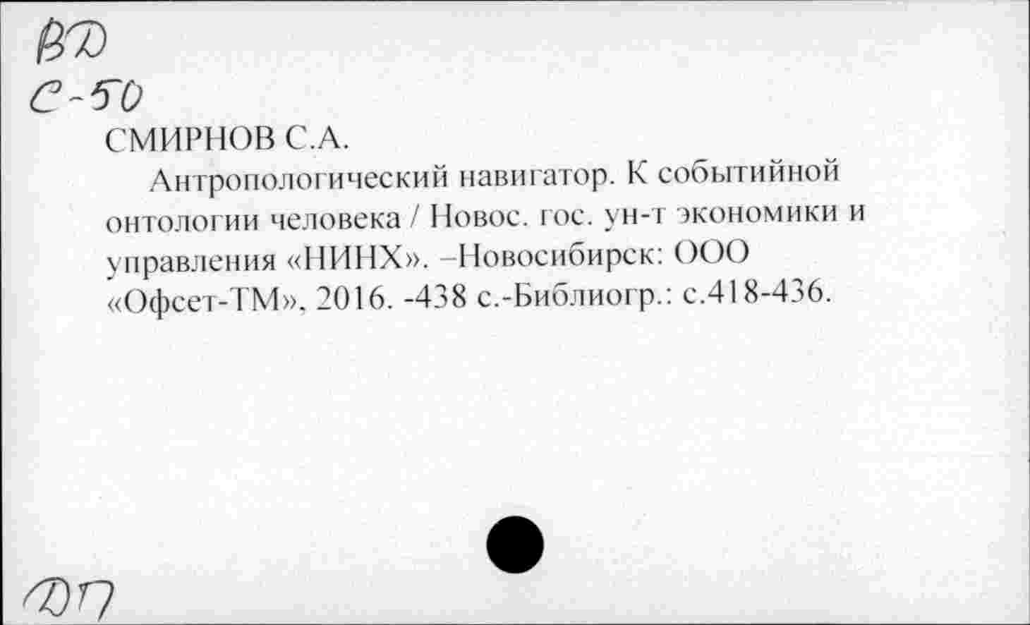 ﻿СМИРНОВ С.А.
Антропологический навигатор. К событийной онтологии человека /11овос. гос. ун-т экономики и управления «НИНХ». —Новосибирск: ООО «Офсет-ТМ», 2016. -438 с.-Библиогр.: с.418-436.